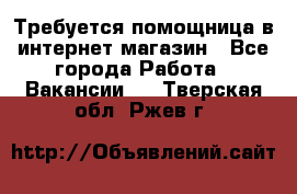 Требуется помощница в интернет-магазин - Все города Работа » Вакансии   . Тверская обл.,Ржев г.